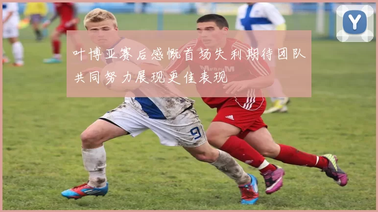 叶博亚赛后感慨首场失利期待团队共同努力展现更佳表现