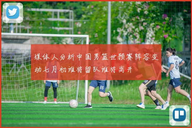 媒体人分析中国男篮世预赛阵容变动七月初谁将留队谁将离开