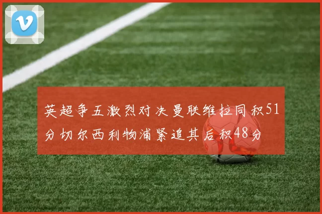 英超争五激烈对决曼联维拉同积51分切尔西利物浦紧追其后积48分
