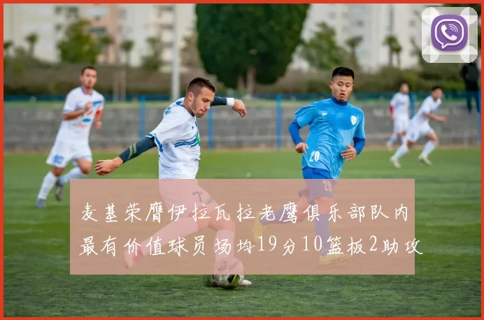 麦基荣膺伊拉瓦拉老鹰俱乐部队内最有价值球员场均19分10篮板2助攻成队内最佳