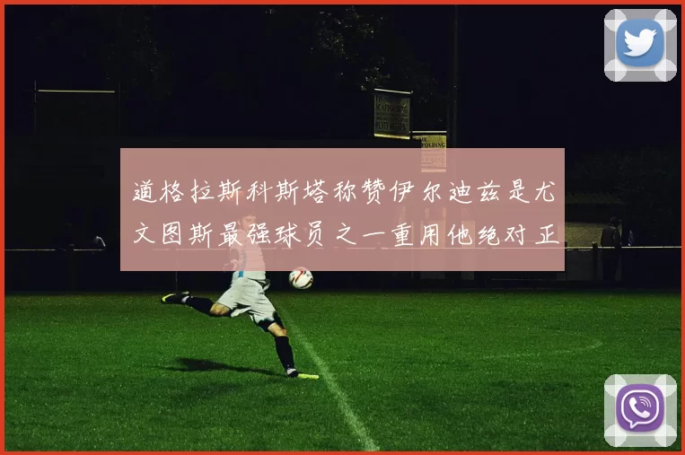 道格拉斯科斯塔称赞伊尔迪兹是尤文图斯最强球员之一重用他绝对正确