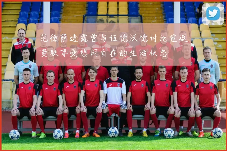 范德萨透露曾与伍德沃德讨论重返曼联享受悠闲自在的生活状态